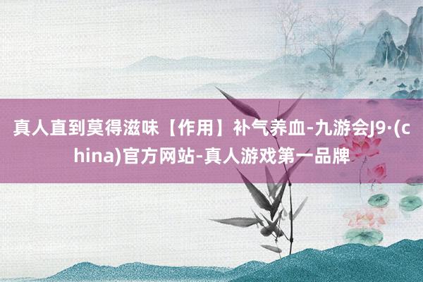真人直到莫得滋味【作用】补气养血-九游会J9·(china)官方网站-真人游戏第一品牌