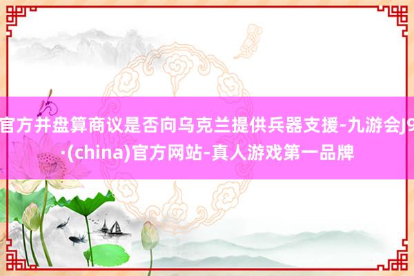 官方并盘算商议是否向乌克兰提供兵器支援-九游会J9·(china)官方网站-真人游戏第一品牌