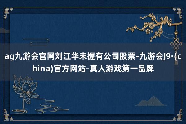 ag九游会官网刘江华未握有公司股票-九游会J9·(china)官方网站-真人游戏第一品牌
