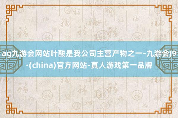 ag九游会网站叶酸是我公司主营产物之一-九游会J9·(china)官方网站-真人游戏第一品牌
