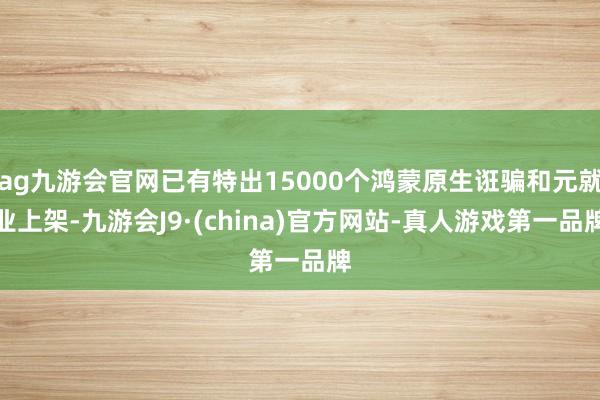 ag九游会官网已有特出15000个鸿蒙原生诳骗和元就业上架-九游会J9·(china)官方网站-真人游戏第一品牌