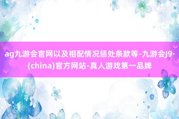 ag九游会官网以及相配情况惩处条款等-九游会J9·(china)官方网站-真人游戏第一品牌