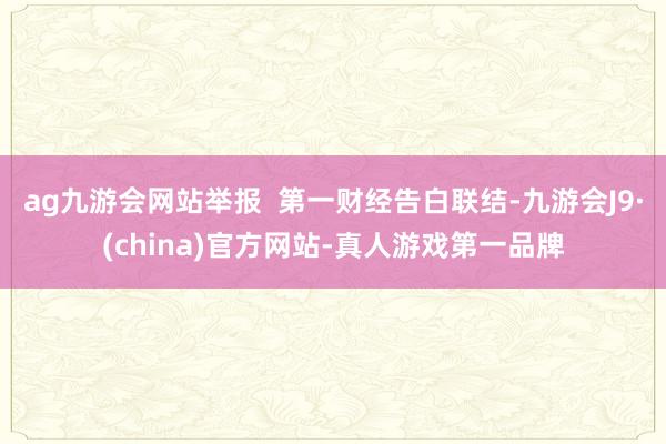 ag九游会网站举报  第一财经告白联结-九游会J9·(china)官方网站-真人游戏第一品牌