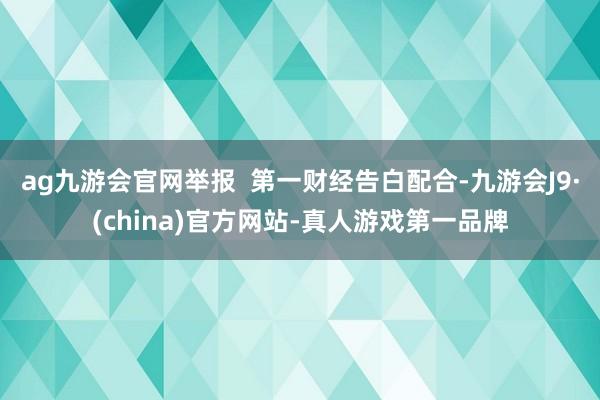ag九游会官网举报  第一财经告白配合-九游会J9·(china)官方网站-真人游戏第一品牌