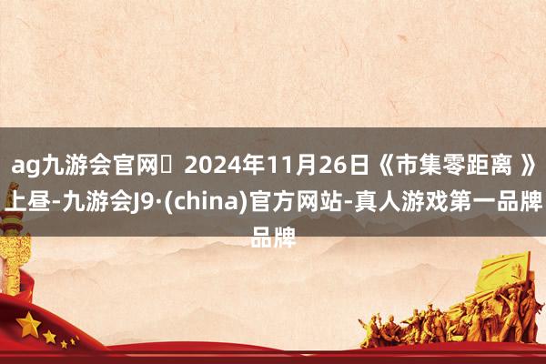 ag九游会官网	2024年11月26日《市集零距离 》上昼-九游会J9·(china)官方网站-真人游戏第一品牌