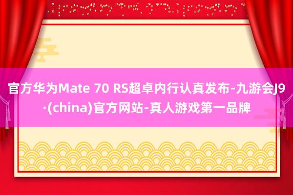 官方华为Mate 70 RS超卓内行认真发布-九游会J9·(china)官方网站-真人游戏第一品牌