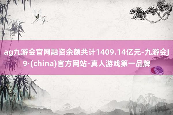 ag九游会官网融资余额共计1409.14亿元-九游会J9·(china)官方网站-真人游戏第一品牌