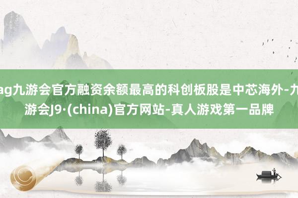 ag九游会官方融资余额最高的科创板股是中芯海外-九游会J9·(china)官方网站-真人游戏第一品牌