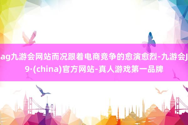 ag九游会网站而况跟着电商竞争的愈演愈烈-九游会J9·(china)官方网站-真人游戏第一品牌