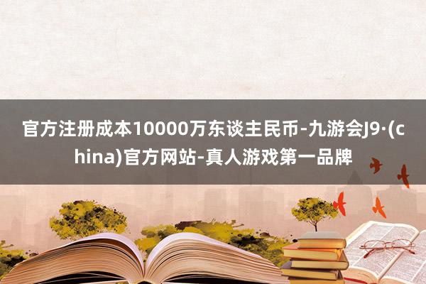 官方注册成本10000万东谈主民币-九游会J9·(china)官方网站-真人游戏第一品牌