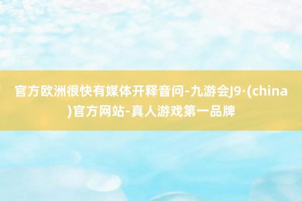 官方欧洲很快有媒体开释音问-九游会J9·(china)官方网站-真人游戏第一品牌