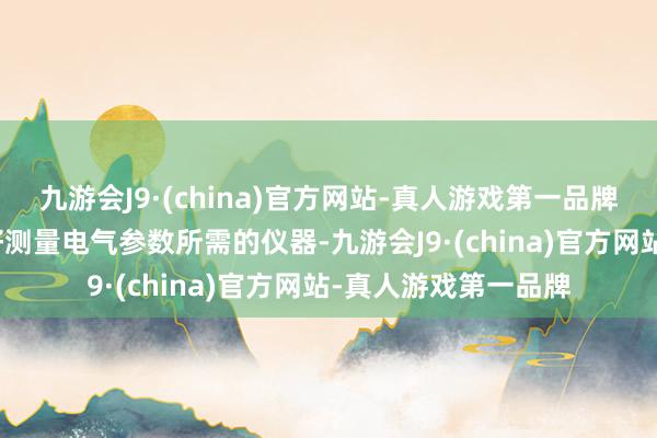 九游会J9·(china)官方网站-真人游戏第一品牌2.仪器准备：准备好测量电气参数所需的仪器-九游会J9·(china)官方网站-真人游戏第一品牌