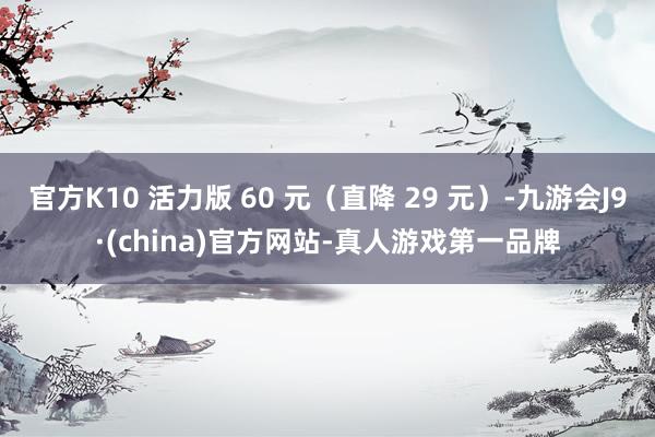 官方K10 活力版 60 元（直降 29 元）-九游会J9·(china)官方网站-真人游戏第一品牌