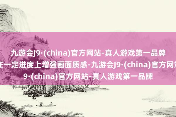 九游会J9·(china)官方网站-真人游戏第一品牌提升“走漏度”可以在一定进度上增强画面质感-九游会J9·(china)官方网站-真人游戏第一品牌