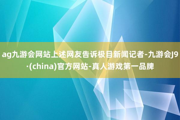 ag九游会网站上述网友告诉极目新闻记者-九游会J9·(china)官方网站-真人游戏第一品牌