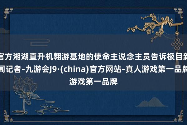 官方湘湖直升机翱游基地的使命主说念主员告诉极目新闻记者-九游会J9·(china)官方网站-真人游戏第一品牌