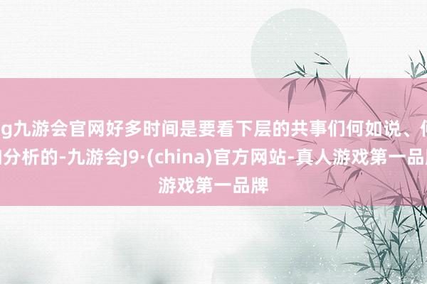 ag九游会官网好多时间是要看下层的共事们何如说、何如分析的-九游会J9·(china)官方网站-真人游戏第一品牌