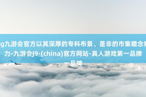 ag九游会官方以其深厚的专科布景、是非的市集瞻念察力-九游会J9·(china)官方网站-真人游戏第一品牌