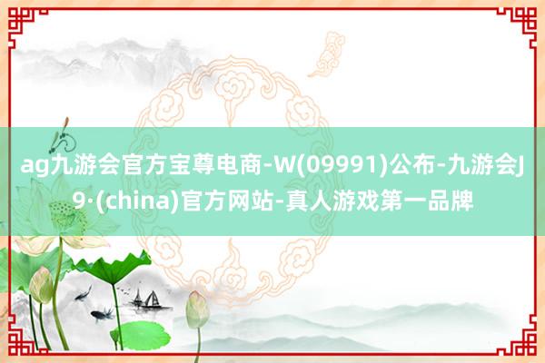 ag九游会官方宝尊电商-W(09991)公布-九游会J9·(china)官方网站-真人游戏第一品牌