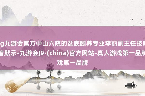 ag九游会官方中山六院的盆底颐养专业李丽副主任技师曾默示-九游会J9·(china)官方网站-真人游戏第一品牌