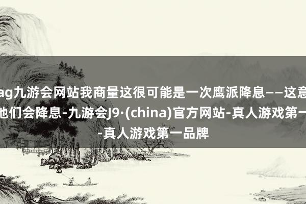 ag九游会网站我商量这很可能是一次鹰派降息——这意味着他们会降息-九游会J9·(china)官方网站-真人游戏第一品牌
