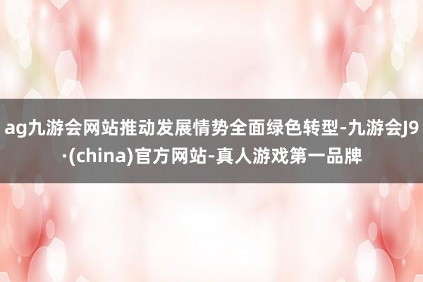 ag九游会网站推动发展情势全面绿色转型-九游会J9·(china)官方网站-真人游戏第一品牌