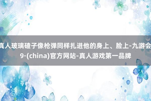 真人玻璃碴子像枪弹同样扎进他的身上、脸上-九游会J9·(china)官方网站-真人游戏第一品牌