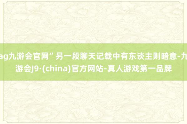 ag九游会官网”另一段聊天记载中有东谈主则暗意-九游会J9·(china)官方网站-真人游戏第一品牌