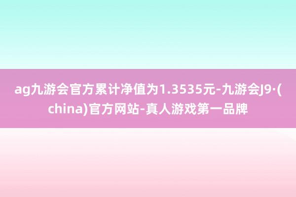 ag九游会官方累计净值为1.3535元-九游会J9·(china)官方网站-真人游戏第一品牌