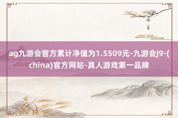 ag九游会官方累计净值为1.5509元-九游会J9·(china)官方网站-真人游戏第一品牌