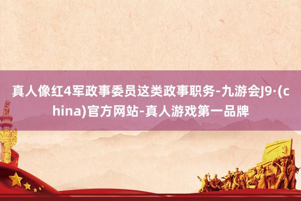 真人像红4军政事委员这类政事职务-九游会J9·(china)官方网站-真人游戏第一品牌