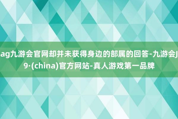 ag九游会官网却并未获得身边的部属的回答-九游会J9·(china)官方网站-真人游戏第一品牌