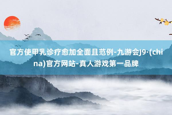 官方使甲乳诊疗愈加全面且范例-九游会J9·(china)官方网站-真人游戏第一品牌