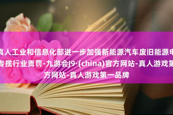 真人工业和信息化部进一步加强新能源汽车废旧能源电板详尽专揽行业责罚-九游会J9·(china)官方网站-真人游戏第一品牌