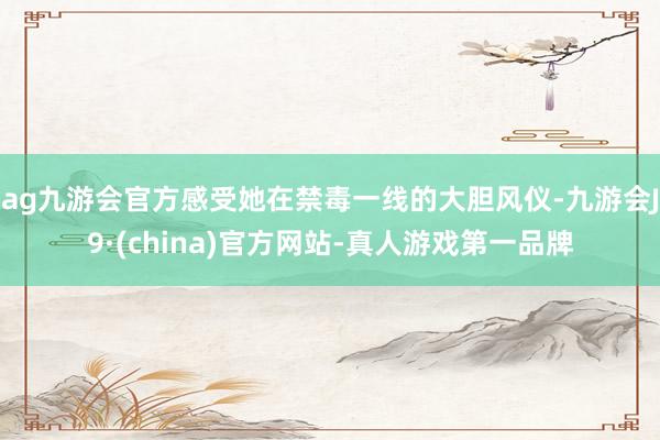 ag九游会官方感受她在禁毒一线的大胆风仪-九游会J9·(china)官方网站-真人游戏第一品牌