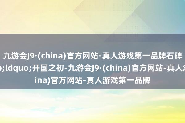 九游会J9·(china)官方网站-真人游戏第一品牌石碑刻记：&ldquo;开国之初-九游会J9·(china)官方网站-真人游戏第一品牌