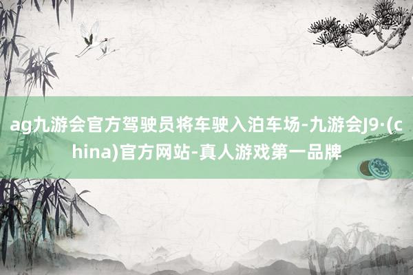 ag九游会官方驾驶员将车驶入泊车场-九游会J9·(china)官方网站-真人游戏第一品牌