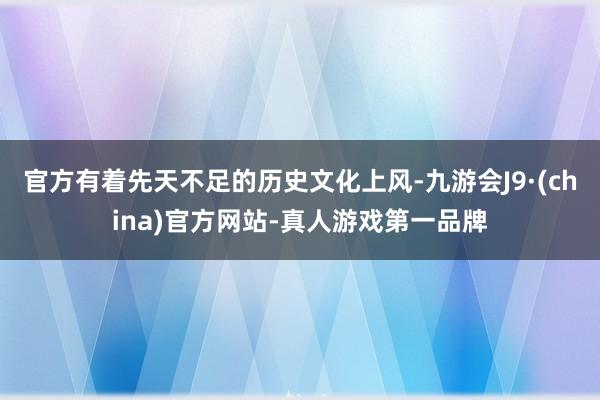 官方有着先天不足的历史文化上风-九游会J9·(china)官方网站-真人游戏第一品牌