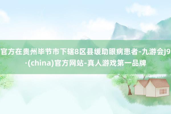 官方在贵州毕节市下辖8区县缓助眼病患者-九游会J9·(china)官方网站-真人游戏第一品牌