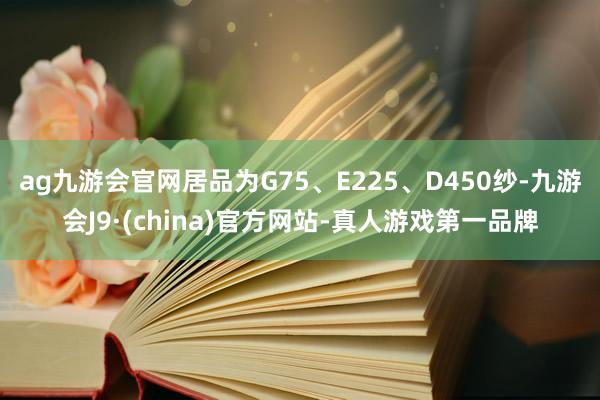 ag九游会官网居品为G75、E225、D450纱-九游会J9·(china)官方网站-真人游戏第一品牌