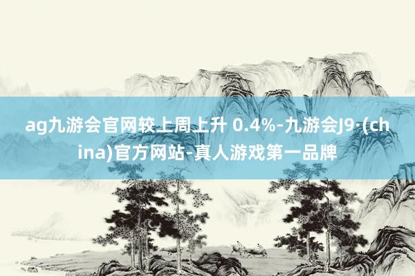 ag九游会官网较上周上升 0.4%-九游会J9·(china)官方网站-真人游戏第一品牌