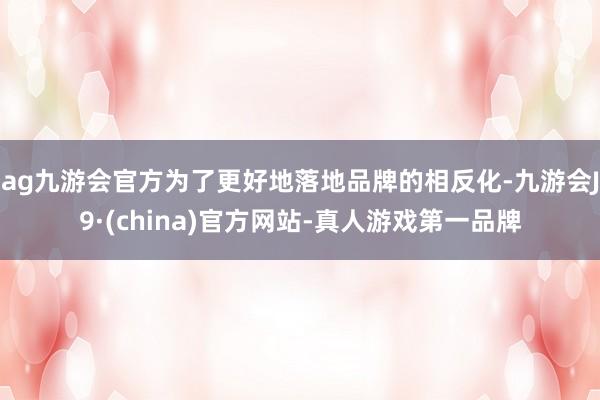 ag九游会官方为了更好地落地品牌的相反化-九游会J9·(china)官方网站-真人游戏第一品牌