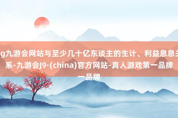 ag九游会网站与至少几十亿东谈主的生计、利益息息关系-九游会J9·(china)官方网站-真人游戏第一品牌