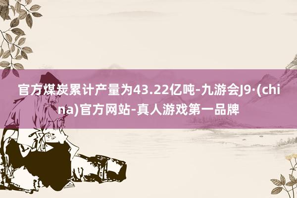 官方煤炭累计产量为43.22亿吨-九游会J9·(china)官方网站-真人游戏第一品牌