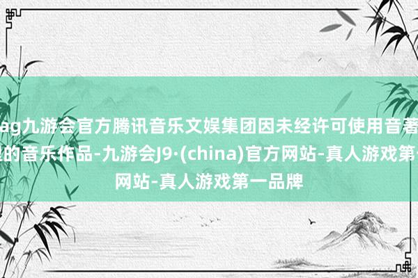 ag九游会官方腾讯音乐文娱集团因未经许可使用音著协处理的音乐作品-九游会J9·(china)官方网站-真人游戏第一品牌