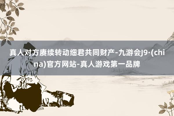 真人对方赓续转动细君共同财产-九游会J9·(china)官方网站-真人游戏第一品牌