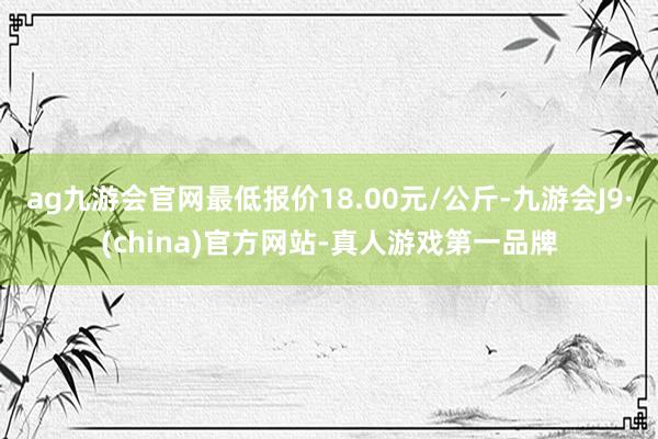 ag九游会官网最低报价18.00元/公斤-九游会J9·(china)官方网站-真人游戏第一品牌