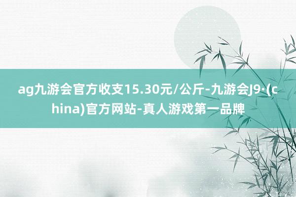 ag九游会官方收支15.30元/公斤-九游会J9·(china)官方网站-真人游戏第一品牌