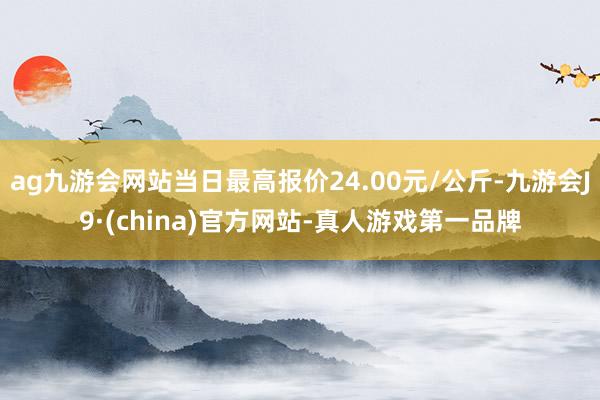 ag九游会网站当日最高报价24.00元/公斤-九游会J9·(china)官方网站-真人游戏第一品牌