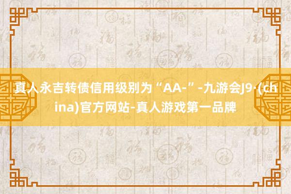 真人永吉转债信用级别为“AA-”-九游会J9·(china)官方网站-真人游戏第一品牌